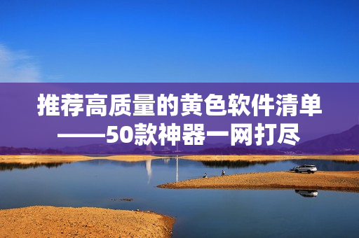 推荐高质量的黄色软件清单——50款神器一网打尽