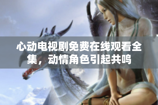 心动电视剧免费在线观看全集，动情角色引起共鸣