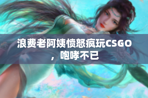 浪费老阿姨愤怒疯玩CSGO，咆哮不已