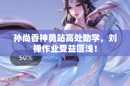 孙尚香神勇站高处助学，刘禅作业受益匪浅！