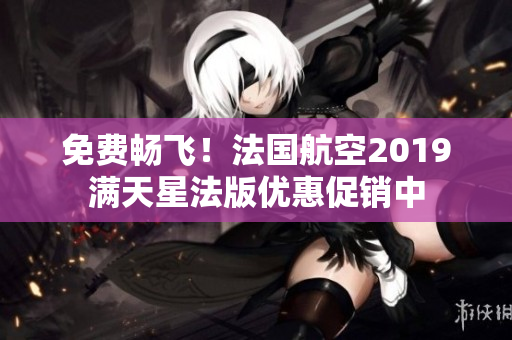 免费畅飞！法国航空2019满天星法版优惠促销中