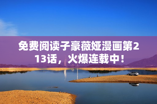 免费阅读子豪薇娅漫画第213话，火爆连载中！