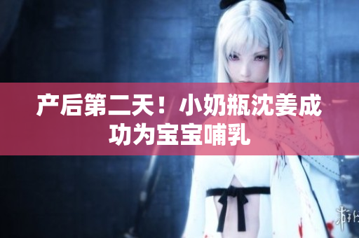 产后第二天！小奶瓶沈姜成功为宝宝哺乳