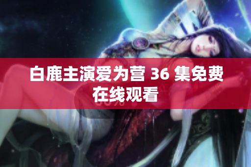 白鹿主演爱为营 36 集免费在线观看