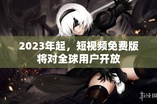 2023年起，短视频免费版将对全球用户开放