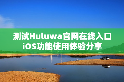 测试Huluwa官网在线入口iOS功能使用体验分享