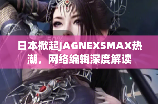 日本掀起JAGNEXSMAX热潮，网络编辑深度解读