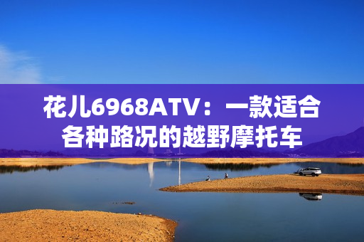 花儿6968ATV：一款适合各种路况的越野摩托车