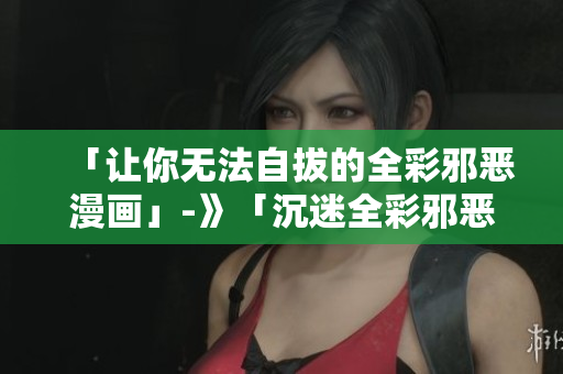 「让你无法自拔的全彩邪恶漫画」-》「沉迷全彩邪恶漫画，欲罢不能！」