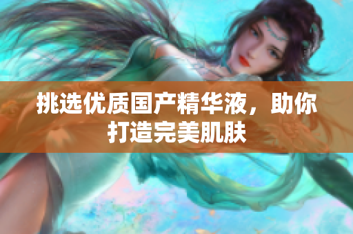 挑选优质国产精华液，助你打造完美肌肤