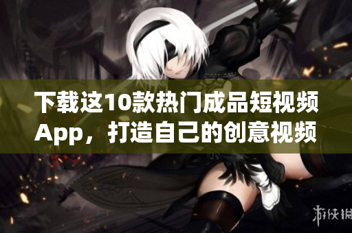 下载这10款热门成品短视频App，打造自己的创意视频！