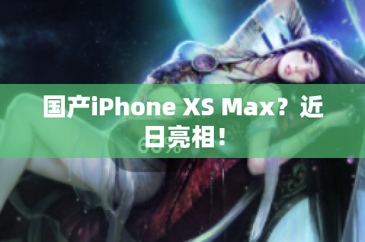 国产iPhone XS Max？近日亮相！