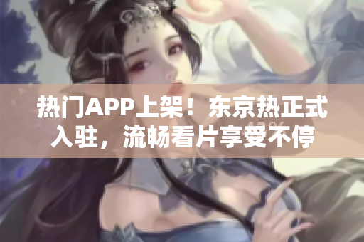 热门APP上架！东京热正式入驻，流畅看片享受不停