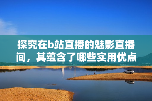 探究在b站直播的魅影直播间，其蕴含了哪些实用优点