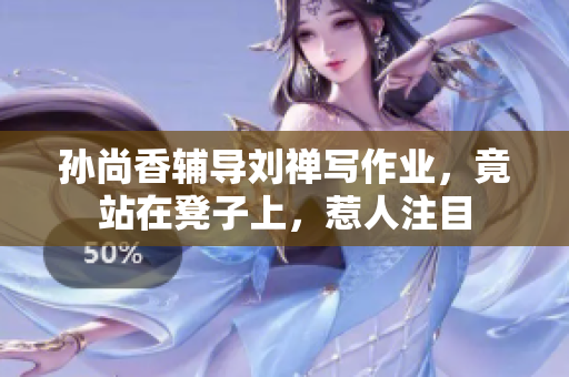孙尚香辅导刘禅写作业，竟站在凳子上，惹人注目