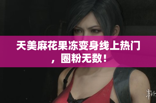 天美麻花果冻变身线上热门，圈粉无数！