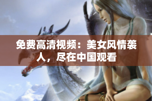 免费高清视频：美女风情袭人，尽在中国观看