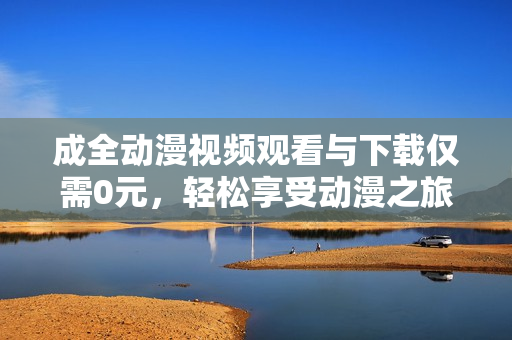 成全动漫视频观看与下载仅需0元，轻松享受动漫之旅
