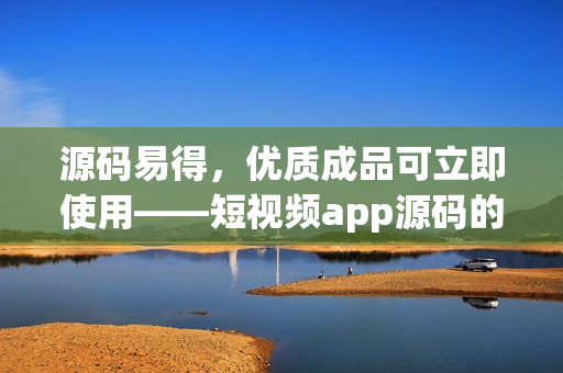 源码易得，优质成品可立即使用——短视频app源码的优势
