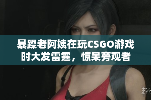 暴躁老阿姨在玩CSGO游戏时大发雷霆，惊呆旁观者