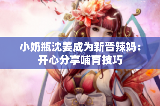 小奶瓶沈姜成为新晋辣妈：开心分享哺育技巧