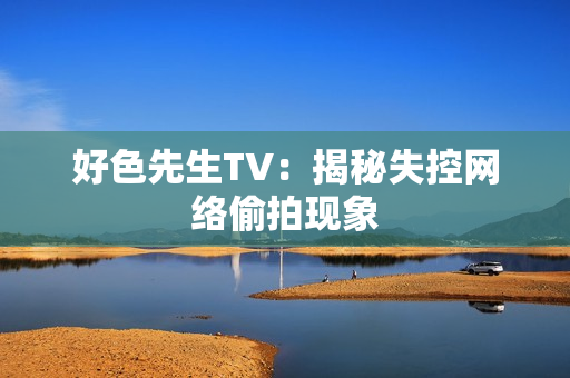 好色先生TV：揭秘失控网络偷拍现象