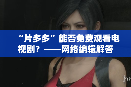 “片多多”能否免费观看电视剧？——网络编辑解答