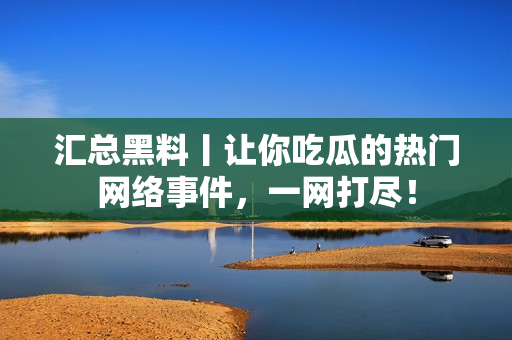汇总黑料丨让你吃瓜的热门网络事件，一网打尽！