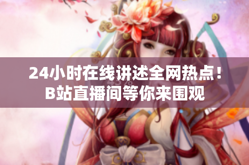 24小时在线讲述全网热点！B站直播间等你来围观