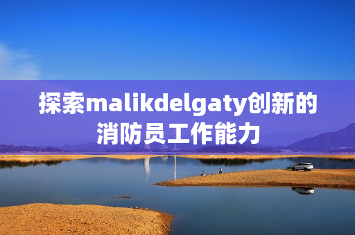 探索malikdelgaty创新的消防员工作能力
