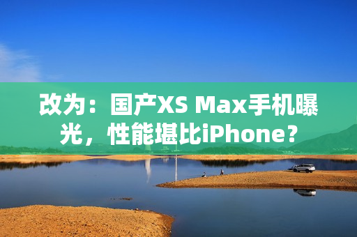 改为：国产XS Max手机曝光，性能堪比iPhone？