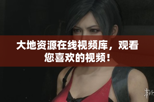 大地资源在线视频库，观看您喜欢的视频！