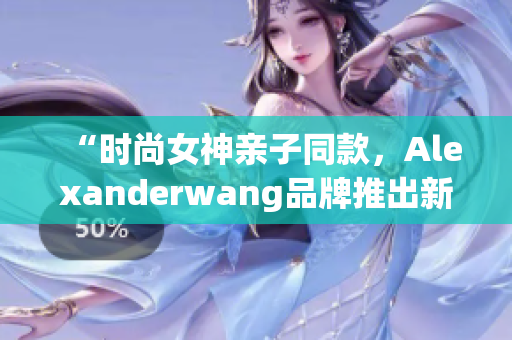 “时尚女神亲子同款，Alexanderwang品牌推出新款妈妈装”