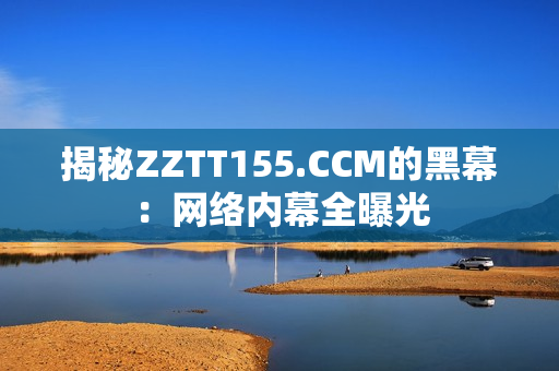 揭秘ZZTT155.CCM的黑幕：网络内幕全曝光