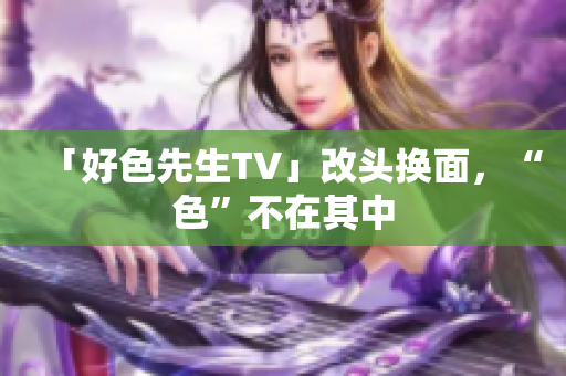 「好色先生TV」改头换面，“色”不在其中