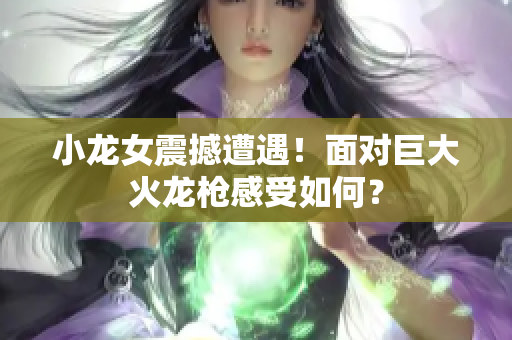 小龙女震撼遭遇！面对巨大火龙枪感受如何？