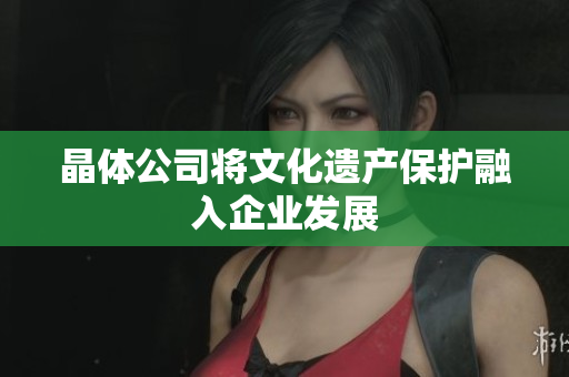 晶体公司将文化遗产保护融入企业发展