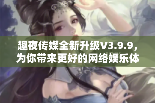 趣夜传媒全新升级V3.9.9，为你带来更好的网络娱乐体验！