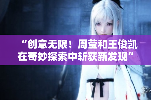 “创意无限！周莹和王俊凯在奇妙探索中斩获新发现”