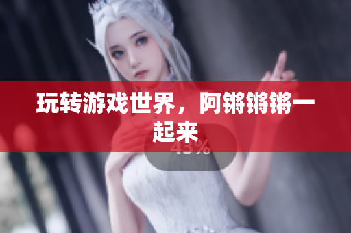 玩转游戏世界，阿锵锵锵一起来