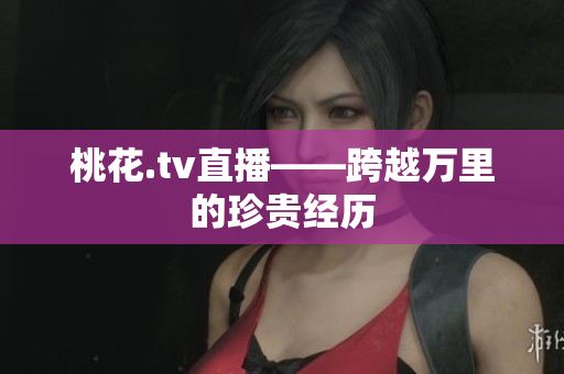 桃花.tv直播——跨越万里的珍贵经历