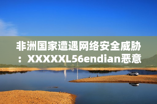 非洲国家遭遇网络安全威胁：XXXXXL56endian恶意袭击
