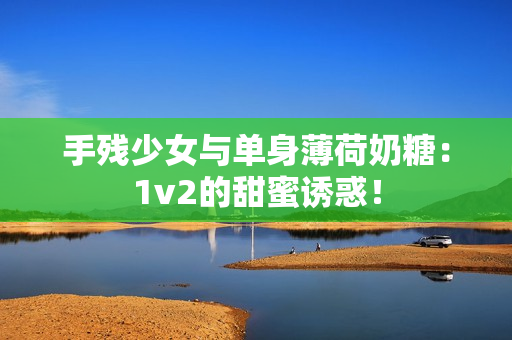 手残少女与单身薄荷奶糖：1v2的甜蜜诱惑！