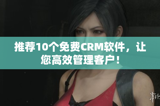 推荐10个免费CRM软件，让您高效管理客户！