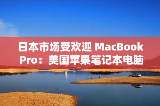 日本市场受欢迎 MacBook Pro：美国苹果笔记本电脑在日本的表现