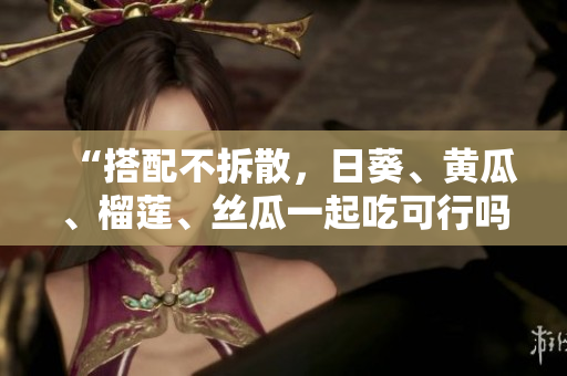 “搭配不拆散，日葵、黄瓜、榴莲、丝瓜一起吃可行吗？”