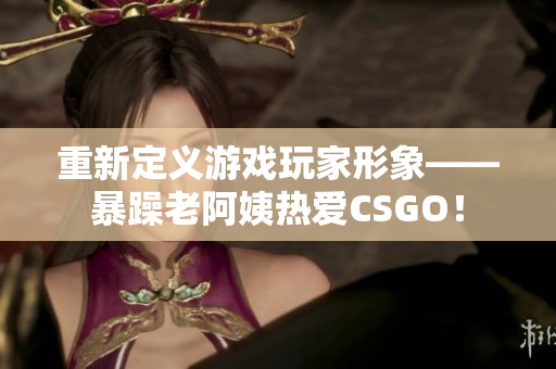 重新定义游戏玩家形象——暴躁老阿姨热爱CSGO！