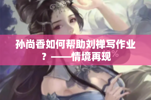 孙尚香如何帮助刘禅写作业？——情境再现