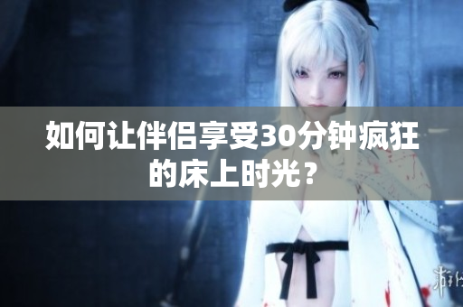 如何让伴侣享受30分钟疯狂的床上时光？