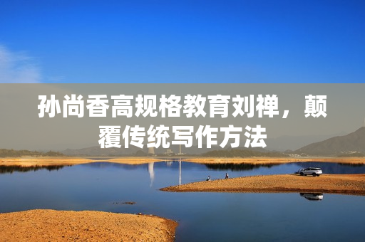 孙尚香高规格教育刘禅，颠覆传统写作方法